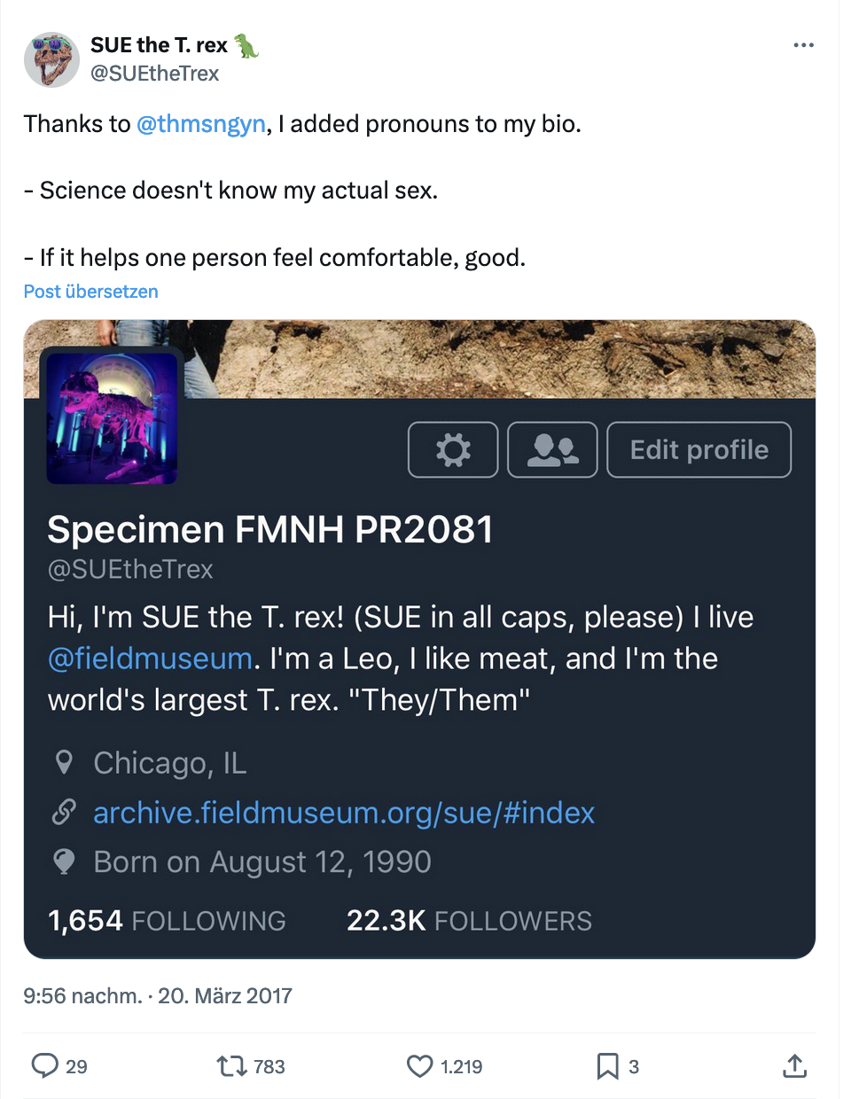 Tweet von SUE the T-Rex mit dem Text: Thanks to @thmsngyn [ein*e andere*r User*in], I added pronouns to my bio. - Science doesn’t know my actual sex. - If it helps one person feel comfortable, good. - Darunter ein Screenshot der Account-Infos von Specimen FMNH PR2081 @SuetheTRex mit dem Text: Hi, I’m SUE, the T-Rex (SUE in all caps, please) I live @fieldmuseum. I’m a Leo, I like meat, and I’m the world’s largest T.Rex. „They/Them“. 
